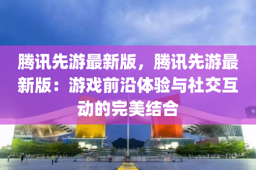 騰訊先游最新版，騰訊先游最新版：游戲前沿體驗與社交互動的完美結(jié)合