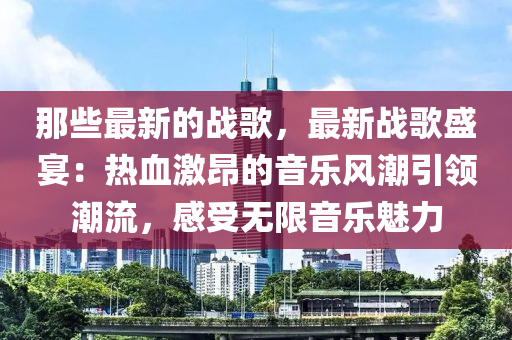 那些最新的戰(zhàn)歌，最新戰(zhàn)歌盛宴：熱血激昂的音樂(lè)風(fēng)潮引領(lǐng)潮流，感受無(wú)限音樂(lè)魅力