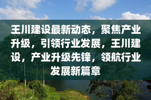 王川建設(shè)最新動態(tài)，聚焦產(chǎn)業(yè)升級，引領(lǐng)行業(yè)發(fā)展，王川建設(shè)，產(chǎn)業(yè)升級先鋒，領(lǐng)航行業(yè)發(fā)展新篇章