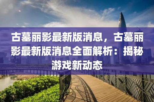 古墓麗影最新版消息，古墓麗影最新版消息全面解析：揭秘游戲新動態(tài)