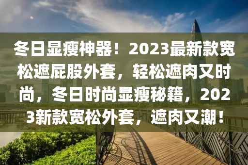 冬日顯瘦神器！2023最新款寬松遮屁股外套，輕松遮肉又時尚，冬日時尚顯瘦秘籍，2023新款寬松外套，遮肉又潮！