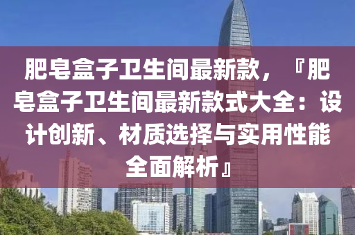 肥皂盒子衛(wèi)生間最新款，『肥皂盒子衛(wèi)生間最新款式大全：設(shè)計(jì)創(chuàng)新、材質(zhì)選擇與實(shí)用性能全面解析』