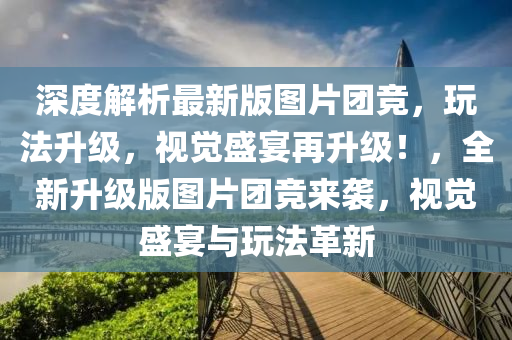 深度解析最新版圖片團競，玩法升級，視覺盛宴再升級！，全新升級版圖片團競來襲，視覺盛宴與玩法革新