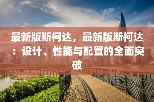 最新版斯柯達，最新版斯柯達：設計、性能與配置的全面突破