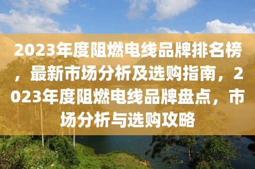 2023年度阻燃電線品牌排名榜，最新市場(chǎng)分析及選購(gòu)指南，2023年度阻燃電線品牌盤點(diǎn)，市場(chǎng)分析與選購(gòu)攻略