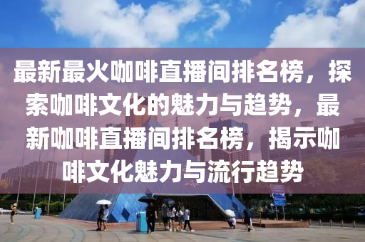 最新最火咖啡直播間排名榜，探索咖啡文化的魅力與趨勢(shì)，最新咖啡直播間排名榜，揭示咖啡文化魅力與流行趨勢(shì)