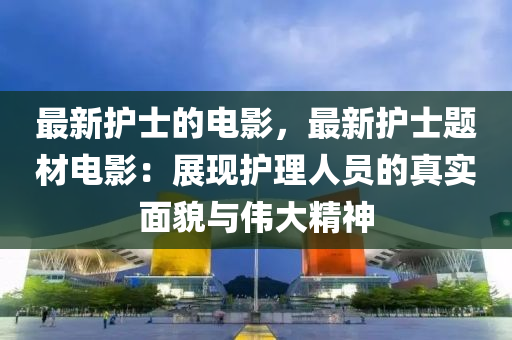 最新護士的電影，最新護士題材電影：展現(xiàn)護理人員的真實面貌與偉大精神