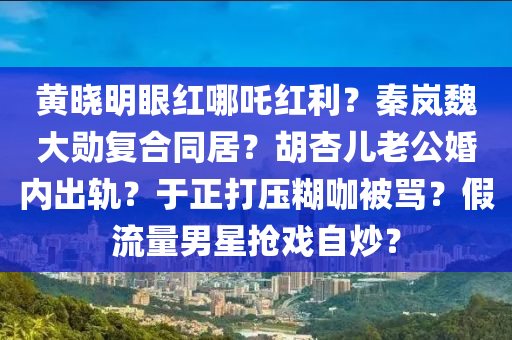 黃曉明眼紅哪吒紅利？秦嵐魏大勛復合同居？胡杏兒老公婚內(nèi)出軌？于正打壓糊咖被罵？假流量男星搶戲自炒？