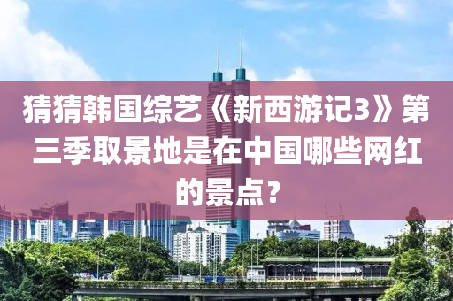 猜猜韓國綜藝《新西游記3》第三季取景地是在中國哪些網(wǎng)紅的景點(diǎn)？