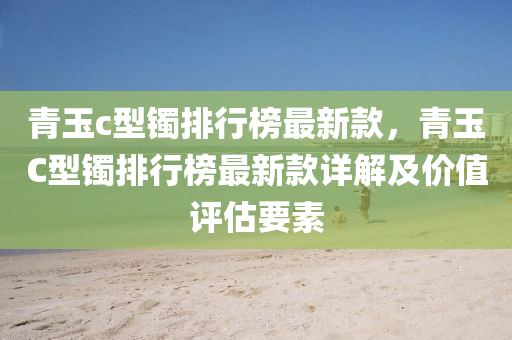 青玉c型鐲排行榜最新款，青玉C型鐲排行榜最新款詳解及價值評估要素