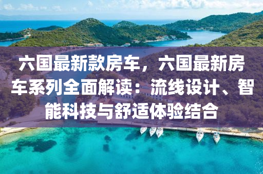 六國(guó)最新款房車，六國(guó)最新房車系列全面解讀：流線設(shè)計(jì)、智能科技與舒適體驗(yàn)結(jié)合