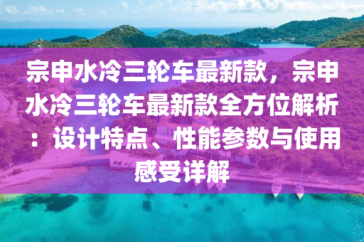 宗申水冷三輪車最新款，宗申水冷三輪車最新款全方位解析：設(shè)計(jì)特點(diǎn)、性能參數(shù)與使用感受詳解