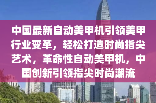 中國最新自動美甲機引領(lǐng)美甲行業(yè)變革，輕松打造時尚指尖藝術(shù)，革命性自動美甲機，中國創(chuàng)新引領(lǐng)指尖時尚潮流