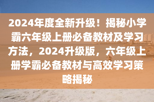 2024年度全新升級！揭秘小學(xué)霸六年級上冊必備教材及學(xué)習(xí)方法，2024升級版，六年級上冊學(xué)霸必備教材與高效學(xué)習(xí)策略揭秘