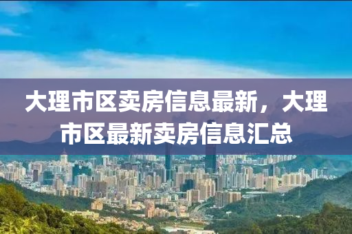 大理市區(qū)賣房信息最新，大理市區(qū)最新賣房信息匯總