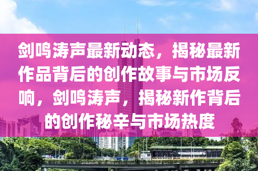 劍鳴濤聲最新動態(tài)，揭秘最新作品背后的創(chuàng)作故事與市場反響，劍鳴濤聲，揭秘新作背后的創(chuàng)作秘辛與市場熱度