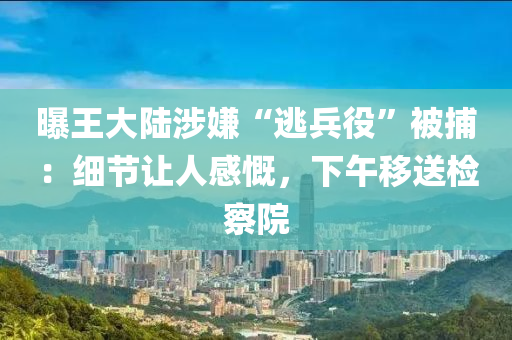 曝王大陸涉嫌“逃兵役”被捕：細(xì)節(jié)讓人感慨，下午移送檢察院