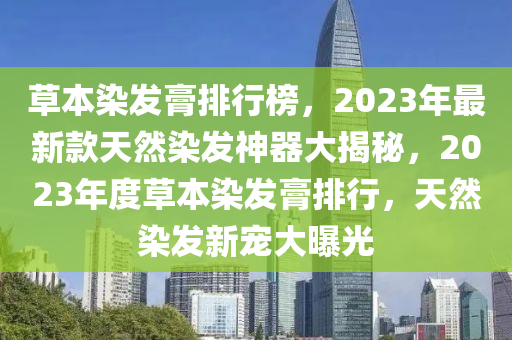 草本染發(fā)膏排行榜，2023年最新款天然染發(fā)神器大揭秘，2023年度草本染發(fā)膏排行，天然染發(fā)新寵大曝光