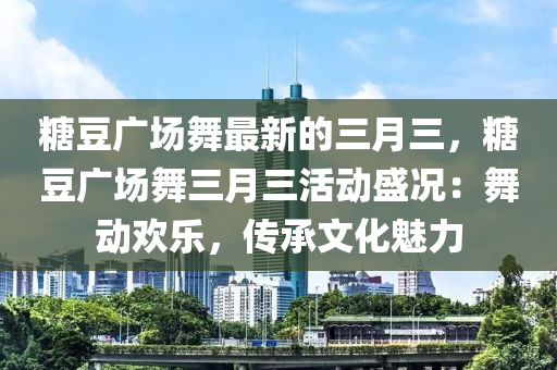 糖豆廣場舞最新的三月三，糖豆廣場舞三月三活動盛況：舞動歡樂，傳承文化魅力