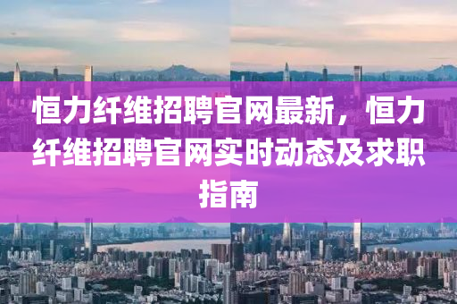 恒力纖維招聘官網(wǎng)最新，恒力纖維招聘官網(wǎng)實時動態(tài)及求職指南