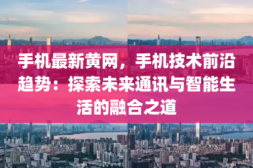 手機最新黃網(wǎng)，手機技術(shù)前沿趨勢：探索未來通訊與智能生活的融合之道