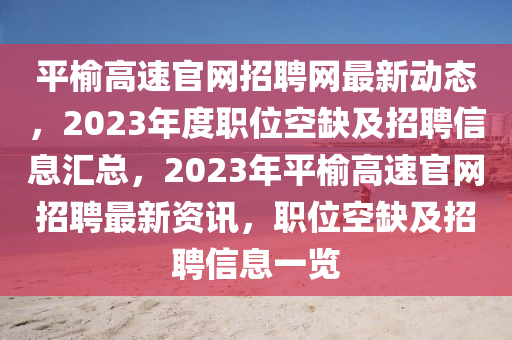 平榆高速官網(wǎng)招聘網(wǎng)最新動態(tài)，2023年度職位空缺及招聘信息匯總，2023年平榆高速官網(wǎng)招聘最新資訊，職位空缺及招聘信息一覽