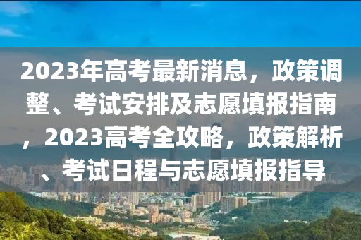 2023年高考最新消息，政策調(diào)整、考試安排及志愿填報(bào)指南，2023高考全攻略，政策解析、考試日程與志愿填報(bào)指導(dǎo)