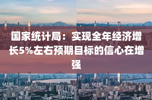 國家統(tǒng)計局：實現(xiàn)全年經(jīng)濟增長5%左右預(yù)期目標(biāo)的信心在增強