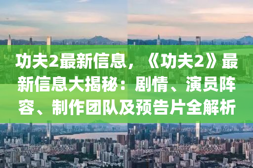 功夫2最新信息，《功夫2》最新信息大揭秘：劇情、演員陣容、制作團(tuán)隊(duì)及預(yù)告片全解析