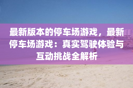 最新版本的停車場游戲，最新停車場游戲：真實駕駛體驗與互動挑戰(zhàn)全解析