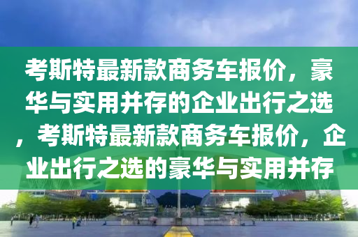 考斯特最新款商務(wù)車報(bào)價(jià)，豪華與實(shí)用并存的企業(yè)出行之選，考斯特最新款商務(wù)車報(bào)價(jià)，企業(yè)出行之選的豪華與實(shí)用并存