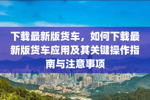 下載最新版貨車，如何下載最新版貨車應(yīng)用及其關(guān)鍵操作指南與注意事項(xiàng)