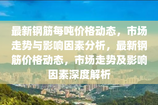 最新鋼筋每噸價格動態(tài)，市場走勢與影響因素分析，最新鋼筋價格動態(tài)，市場走勢及影響因素深度解析