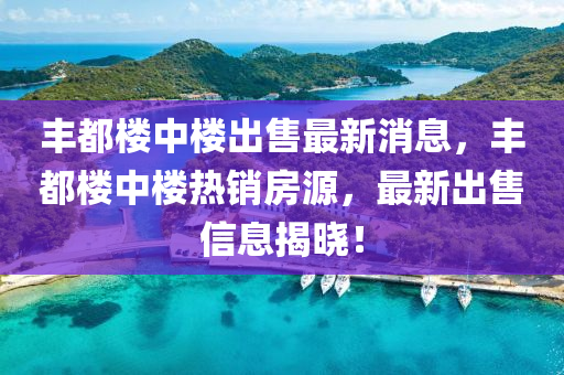 豐都樓中樓出售最新消息，豐都樓中樓熱銷房源，最新出售信息揭曉！