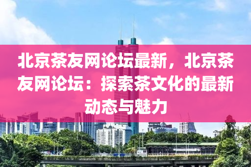 北京茶友網(wǎng)論壇最新，北京茶友網(wǎng)論壇：探索茶文化的最新動(dòng)態(tài)與魅力