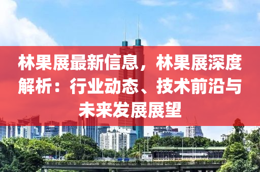 林果展最新信息，林果展深度解析：行業(yè)動(dòng)態(tài)、技術(shù)前沿與未來(lái)發(fā)展展望