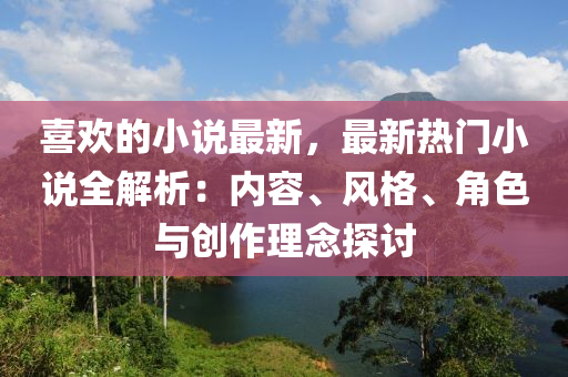 喜歡的小說最新，最新熱門小說全解析：內(nèi)容、風格、角色與創(chuàng)作理念探討