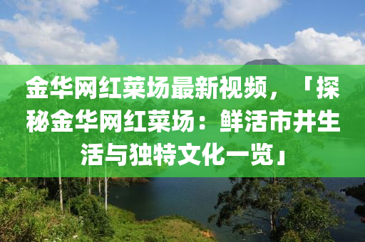 金華網(wǎng)紅菜場(chǎng)最新視頻，「探秘金華網(wǎng)紅菜場(chǎng)：鮮活市井生活與獨(dú)特文化一覽」