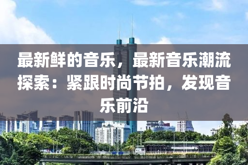 最新鮮的音樂，最新音樂潮流探索：緊跟時尚節(jié)拍，發(fā)現(xiàn)音樂前沿