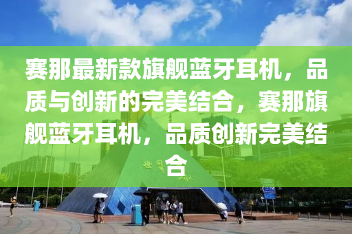 賽那最新款旗艦藍(lán)牙耳機(jī)，品質(zhì)與創(chuàng)新的完美結(jié)合，賽那旗艦藍(lán)牙耳機(jī)，品質(zhì)創(chuàng)新完美結(jié)合