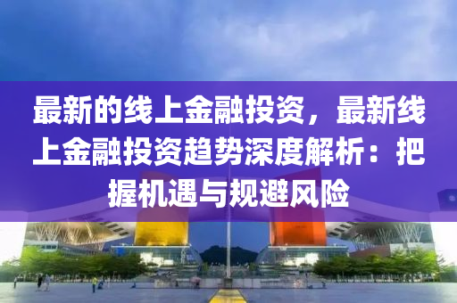 最新的線上金融投資，最新線上金融投資趨勢深度解析：把握機遇與規(guī)避風險