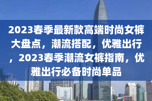 2023春季最新款高端時尚女褲大盤點，潮流搭配，優(yōu)雅出行，2023春季潮流女褲指南，優(yōu)雅出行必備時尚單品