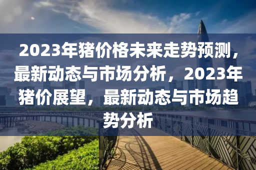 2023年豬價格未來走勢預(yù)測，最新動態(tài)與市場分析，2023年豬價展望，最新動態(tài)與市場趨勢分析