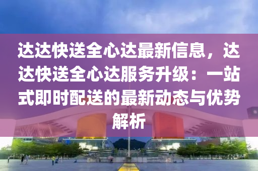 達達快送全心達最新信息，達達快送全心達服務(wù)升級：一站式即時配送的最新動態(tài)與優(yōu)勢解析