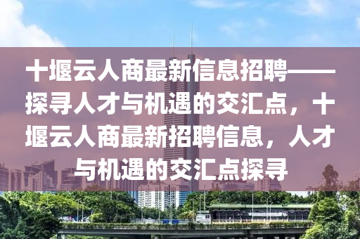 十堰云人商最新信息招聘——探尋人才與機(jī)遇的交匯點(diǎn)，十堰云人商最新招聘信息，人才與機(jī)遇的交匯點(diǎn)探尋