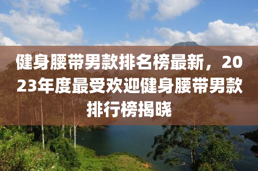 健身腰帶男款排名榜最新，2023年度最受歡迎健身腰帶男款排行榜揭曉