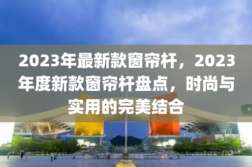 2023年最新款窗簾桿，2023年度新款窗簾桿盤點，時尚與實用的完美結(jié)合