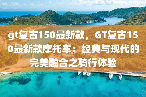 gt復(fù)古150最新款，GT復(fù)古150最新款摩托車：經(jīng)典與現(xiàn)代的完美融合之騎行體驗