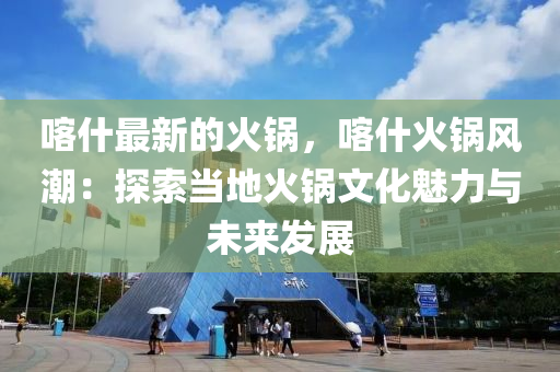 喀什最新的火鍋，喀什火鍋風潮：探索當?shù)鼗疱佄幕攘εc未來發(fā)展