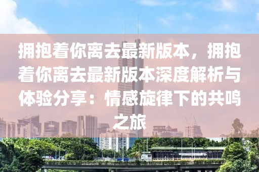 擁抱著你離去最新版本，擁抱著你離去最新版本深度解析與體驗分享：情感旋律下的共鳴之旅